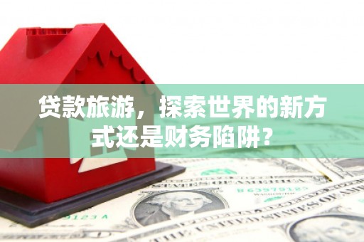 合阳贷款旅游，探索世界的新方式还是财务陷阱？